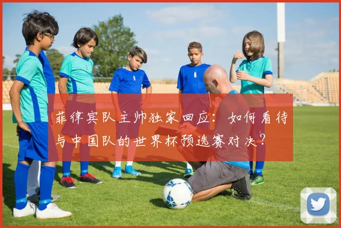 菲律宾队主帅独家回应：如何看待与中国队的世界杯预选赛对决？