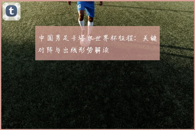 中国男足卡塔尔世界杯征程：关键对阵与出线形势解读