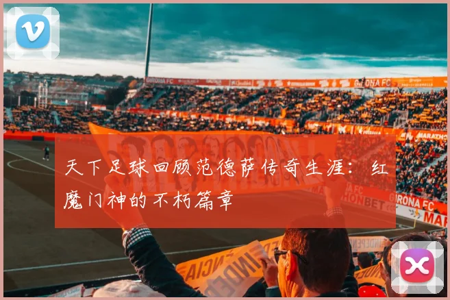 天下足球回顾范德萨传奇生涯:红魔门神的不朽篇章