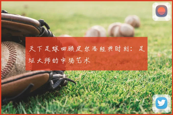 天下足球回顾皮尔洛经典时刻:足坛大师的中场艺术