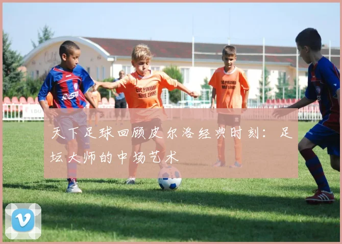 天下足球回顾皮尔洛经典时刻:足坛大师的中场艺术