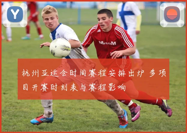 杭州亚运会时间赛程安排出炉 多项目开赛时刻表与赛程影响
