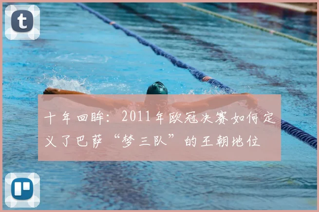 十年回眸：2011年欧冠决赛如何定义了巴萨“梦三队”的王朝地位