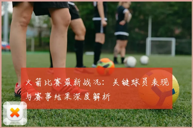 火箭比赛最新战况：关键球员表现与赛事结果深度解析