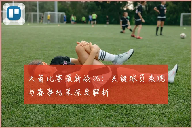 火箭比赛最新战况：关键球员表现与赛事结果深度解析