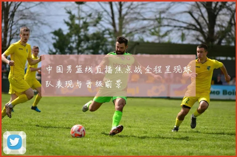 中国男篮线直播焦点战全程呈现球队表现与晋级前景