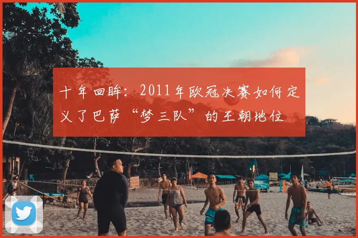 十年回眸：2011年欧冠决赛如何定义了巴萨“梦三队”的王朝地位
