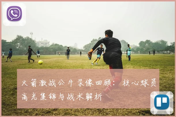 火箭激战公牛录像回顾:核心球员高光集锦与战术解析