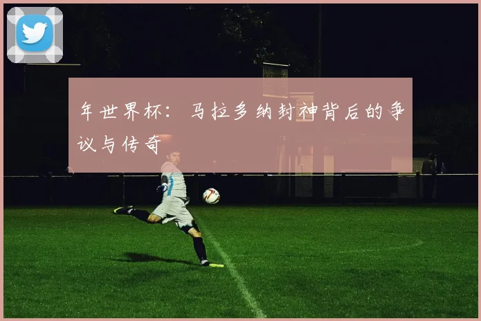 年世界杯:马拉多纳封神背后的争议与传奇