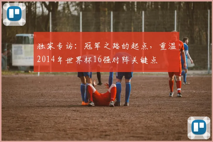 独家专访:冠军之路的起点,重温2014年世界杯16强对阵关键点