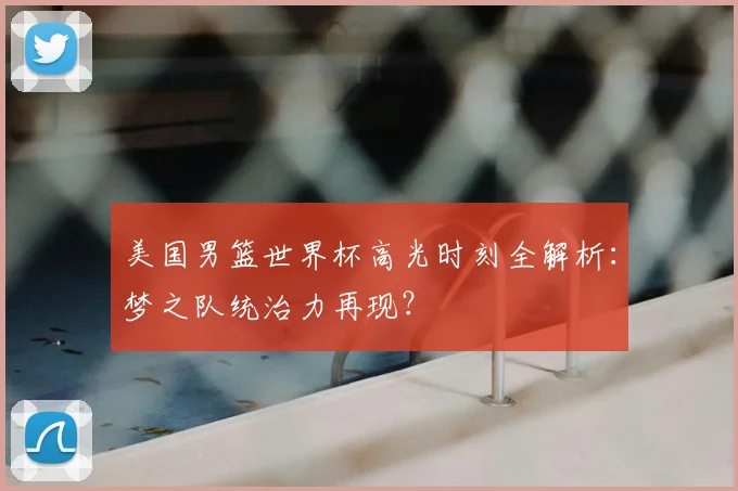 美国男篮世界杯高光时刻全解析:梦之队统治力再现?