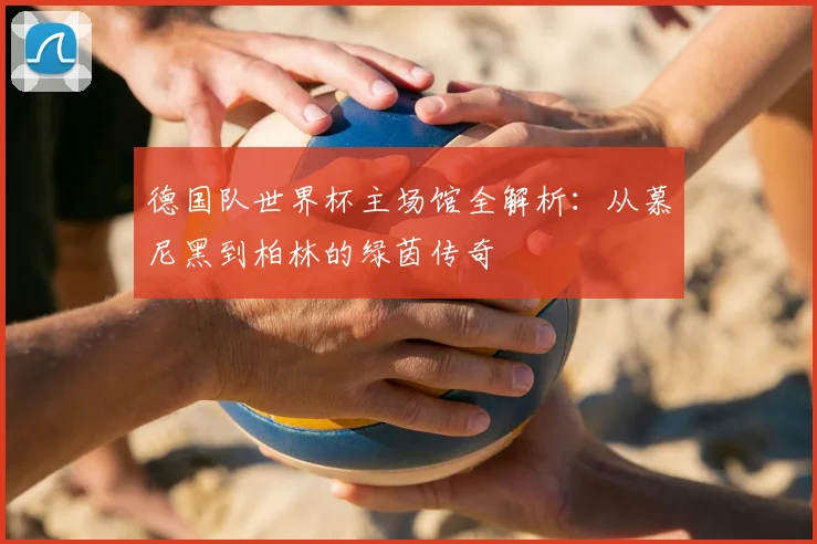 德国队世界杯主场馆全解析:从慕尼黑到柏林的绿茵传奇