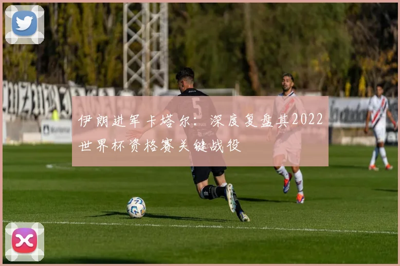 伊朗进军卡塔尔:深度复盘其2022世界杯资格赛关键战役