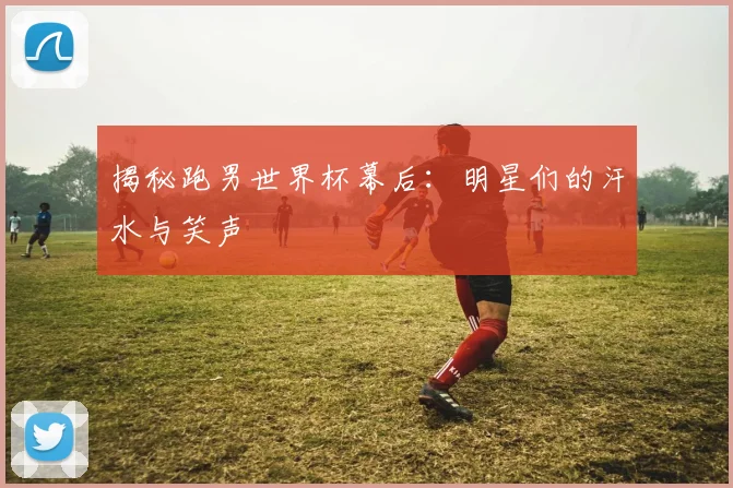 揭秘跑男世界杯幕后：明星们的汗水与笑声