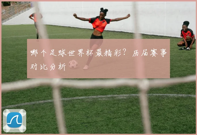哪个足球世界杯最精彩？历届赛事对比分析
