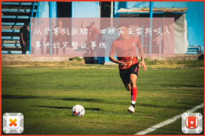 从禁赛到救赎：回顾苏亚雷斯咬人事件的完整故事线