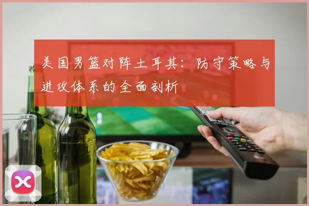 美国男篮对阵土耳其:防守策略与进攻体系的全面剖析