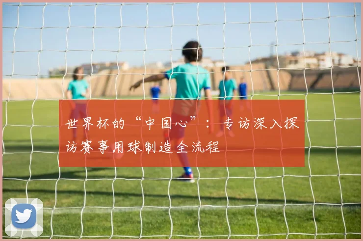 世界杯的“中国心”:专访深入探访赛事用球制造全流程